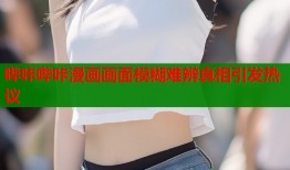 哔咔哔咔漫画画面模糊难辨真相引发热议