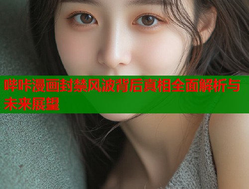 哔咔漫画封禁风波背后真相全面解析与未来展望